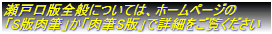 瀬戸口版全般については、ホームページの 「S版肉筆」か「肉筆S版」で詳細をご覧ください